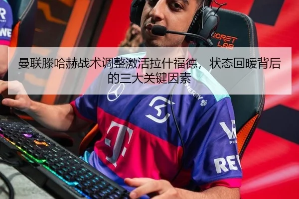 曼联滕哈赫战术调整激活拉什福德，状态回暖背后的三大关键因素